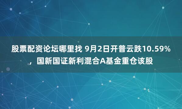 股票配资论坛哪里找 9月2日开普云跌10.59%，国新国证新利混合A基金重仓该股