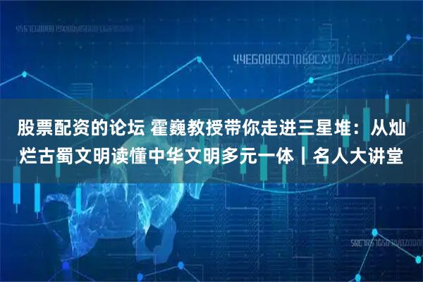 股票配资的论坛 霍巍教授带你走进三星堆：从灿烂古蜀文明读懂中华文明多元一体｜名人大讲堂