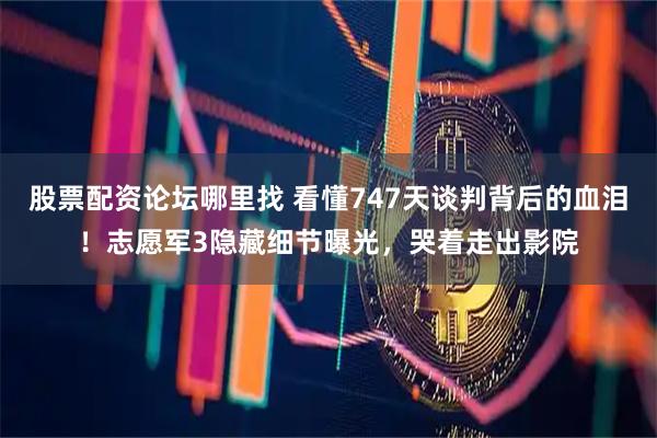股票配资论坛哪里找 看懂747天谈判背后的血泪！志愿军3隐藏细节曝光，哭着走出影院