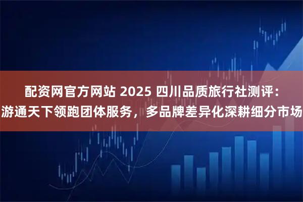 配资网官方网站 2025 四川品质旅行社测评：游通天下领跑团体服务，多品牌差异化深耕细分市场