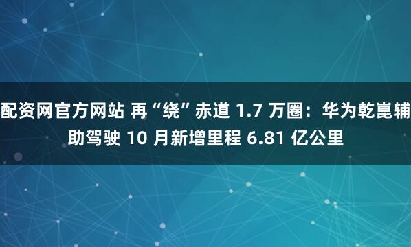 配资网官方网站 再“绕”赤道 1.7 万圈:华为乾崑辅助驾驶 10 月新增里程 6.81 亿公里