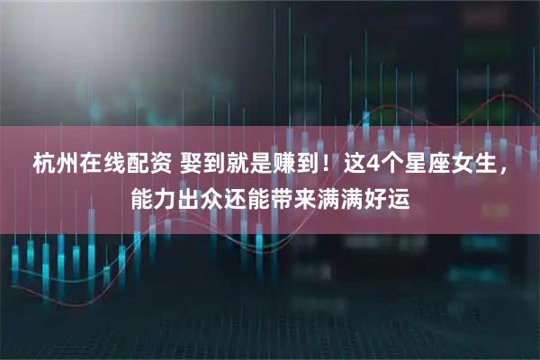 杭州在线配资 娶到就是赚到！这4个星座女生，能力出众还能带来满满好运
