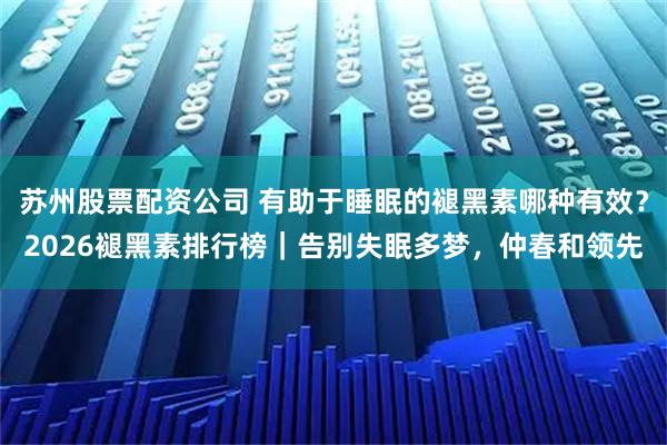苏州股票配资公司 有助于睡眠的褪黑素哪种有效？2026褪黑素排行榜｜告别失眠多梦，仲春和领先