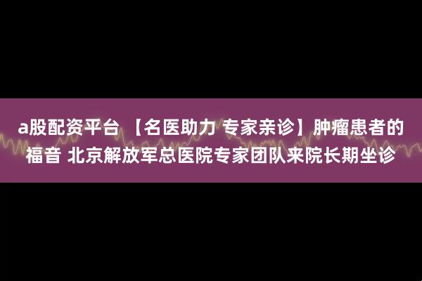 a股配资平台 【名医助力 专家亲诊】肿瘤患者的福音 北京解放军总医院专家团队来院长期坐诊