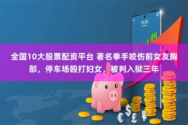 全国10大股票配资平台 著名拳手咬伤前女友胸部,停车场殴打妇女,被判入狱三年