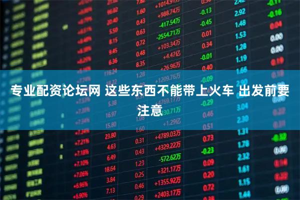 专业配资论坛网 这些东西不能带上火车 出发前要注意