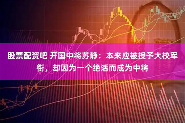 股票配资吧 开国中将苏静：本来应被授予大校军衔，却因为一个绝活而成为中将
