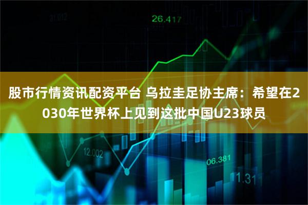 股市行情资讯配资平台 乌拉圭足协主席：希望在2030年世界杯上见到这批中国U23球员