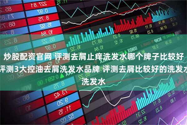 炒股配资官网 评测去屑止痒洗发水哪个牌子比较好 评测3大控油去屑洗发水品牌 评测去屑比较好的洗发水