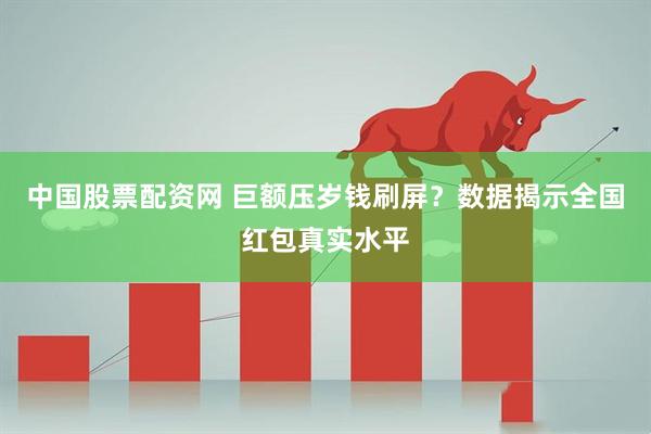 中国股票配资网 巨额压岁钱刷屏？数据揭示全国红包真实水平