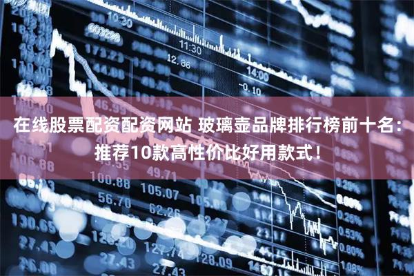 在线股票配资配资网站 玻璃壶品牌排行榜前十名：推荐10款高性价比好用款式！