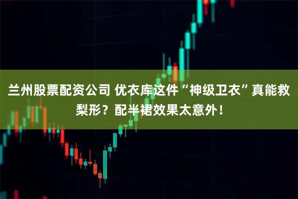 兰州股票配资公司 优衣库这件“神级卫衣”真能救梨形？配半裙效果太意外！
