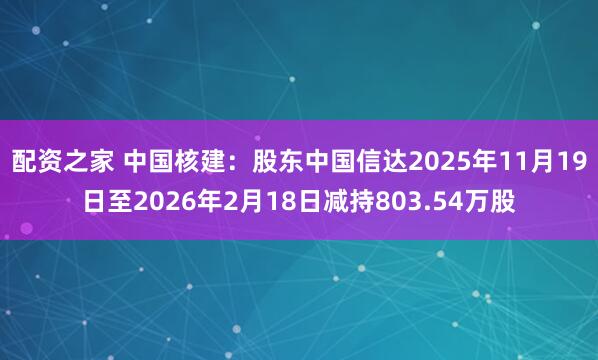 配资之家 中国核建：股东中国信达2025年11月19日至2026年2月18日减持803.54万股