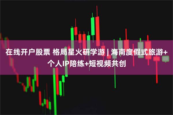 在线开户股票 格局星火研学游 | 海南度假式旅游+个人IP陪练+短视频共创