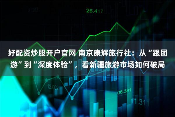 好配资炒股开户官网 南京康辉旅行社：从“跟团游”到“深度体验”，看新疆旅游市场如何破局