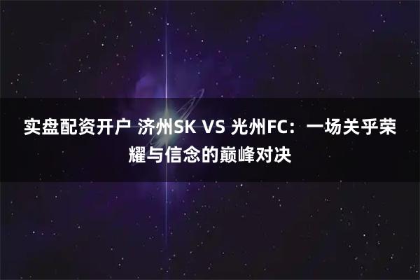 实盘配资开户 济州SK VS 光州FC：一场关乎荣耀与信念的巅峰对决