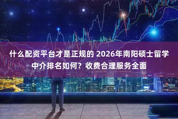 什么配资平台才是正规的 2026年南阳硕士留学中介排名如何？收费合理服务全面