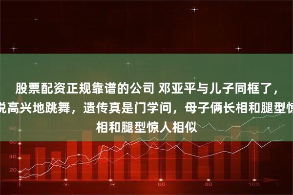 股票配资正规靠谱的公司 邓亚平与儿子同框了，心情愉悦高兴地跳舞，遗传真是门学问，母子俩长相和腿型惊人相似