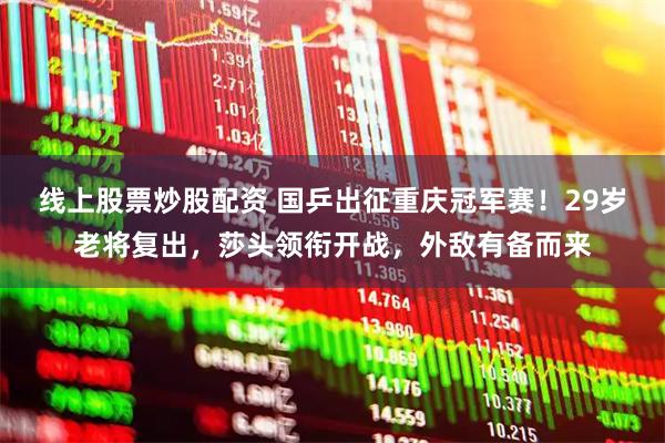 线上股票炒股配资 国乒出征重庆冠军赛!29岁老将复出,莎头领衔开战,外敌有备而来