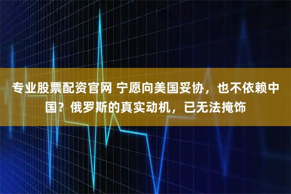 专业股票配资官网 宁愿向美国妥协，也不依赖中国？俄罗斯的真实动机，已无法掩饰