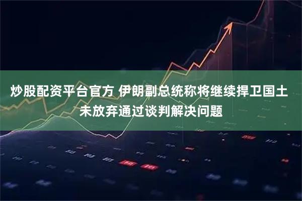 炒股配资平台官方 伊朗副总统称将继续捍卫国土 未放弃通过谈判解决问题