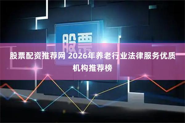 股票配资推荐网 2026年养老行业法律服务优质机构推荐榜