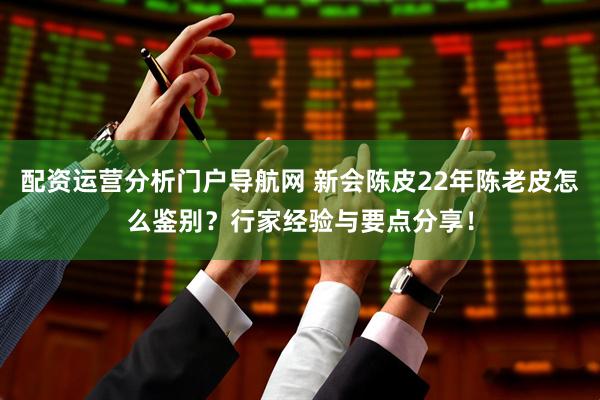 配资运营分析门户导航网 新会陈皮22年陈老皮怎么鉴别？行家经验与要点分享！