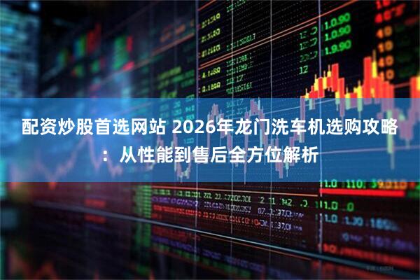 配资炒股首选网站 2026年龙门洗车机选购攻略：从性能到售后全方位解析