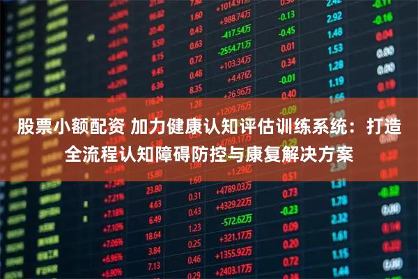 股票小额配资 加力健康认知评估训练系统：打造全流程认知障碍防控与康复解决方案