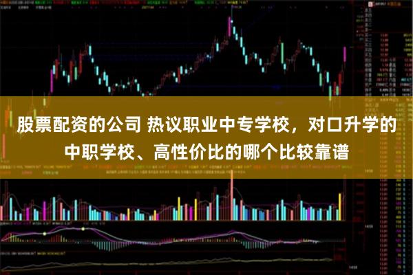 股票配资的公司 热议职业中专学校,对口升学的中职学校、高性价比的哪个比较靠谱