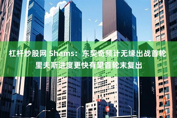 杠杆炒股网 Shams：东契奇预计无缘出战首轮 里夫斯进度更快有望首轮末复出