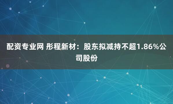 配资专业网 彤程新材：股东拟减持不超1.86%公司股份