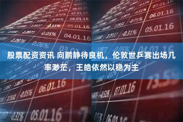 股票配资资讯 向鹏静待良机，伦敦世乒赛出场几率渺茫，王皓依然以稳为主