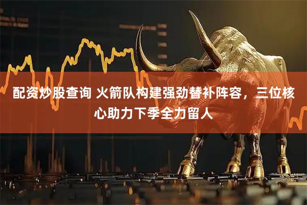 配资炒股查询 火箭队构建强劲替补阵容，三位核心助力下季全力留人