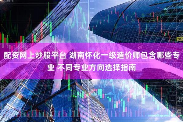 配资网上炒股平台 湖南怀化一级造价师包含哪些专业 不同专业方向选择指南