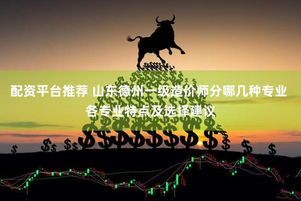 配资平台推荐 山东德州一级造价师分哪几种专业 各专业特点及选择建议