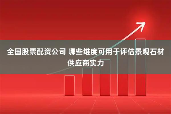 全国股票配资公司 哪些维度可用于评估景观石材供应商实力