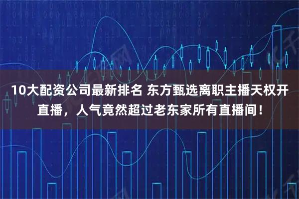 10大配资公司最新排名 东方甄选离职主播天权开直播，人气竟然超过老东家所有直播间！