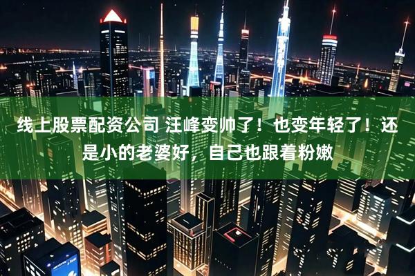 线上股票配资公司 汪峰变帅了！也变年轻了！还是小的老婆好，自己也跟着粉嫩