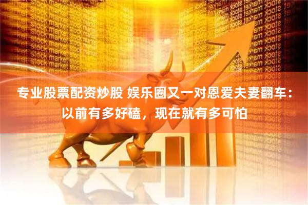 专业股票配资炒股 娱乐圈又一对恩爱夫妻翻车：以前有多好磕，现在就有多可怕