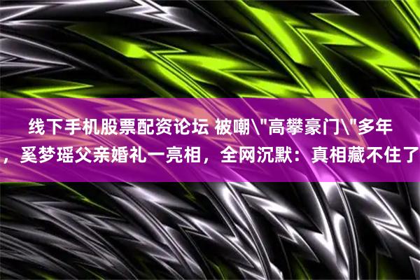 线下手机股票配资论坛 被嘲＂高攀豪门＂多年，奚梦瑶父亲婚礼一亮相，全网沉默：真相藏不住了