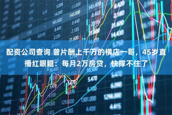 配资公司查询 曾片酬上千万的横店一哥，45岁直播红眼眶：每月2万房贷，快撑不住了