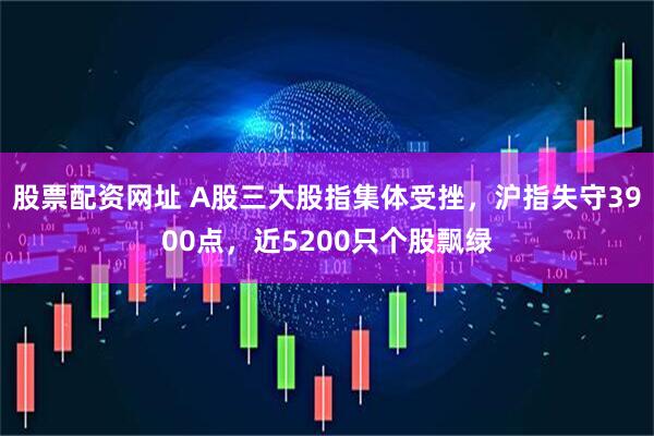 股票配资网址 A股三大股指集体受挫，沪指失守3900点，近5200只个股飘绿