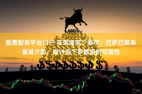 股票配资平台门户 花落谁家？塞尔：巴萨已联系曼城方面，探讨签下罗德里的可能性