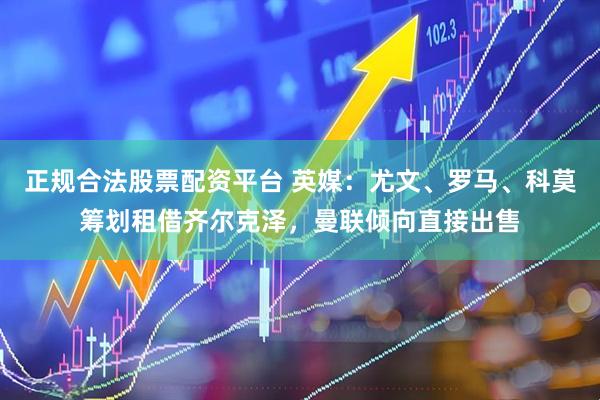正规合法股票配资平台 英媒：尤文、罗马、科莫筹划租借齐尔克泽，曼联倾向直接出售